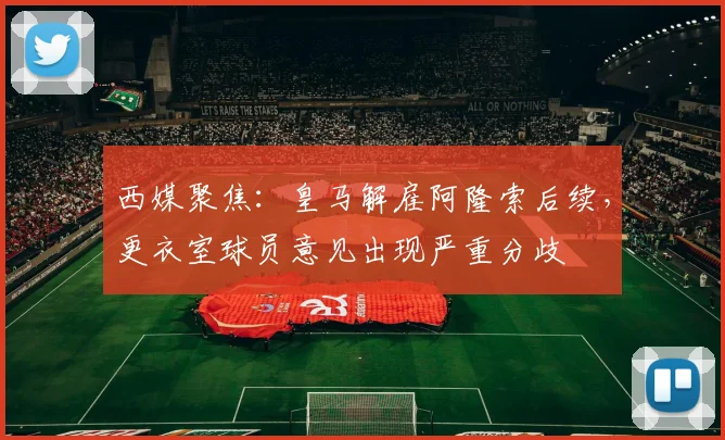 西媒聚焦:皇马解雇阿隆索后续,更衣室球员意见出现严重分歧