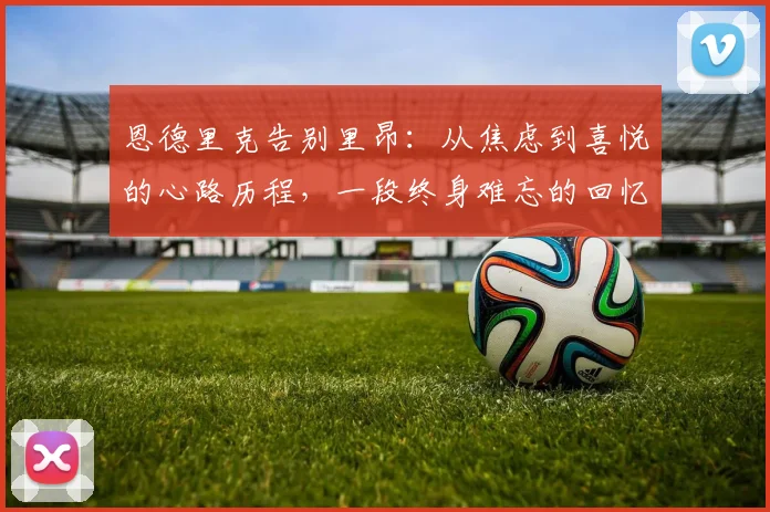 恩德里克告别里昂:从焦虑到喜悦的心路历程,一段终身难忘的回忆