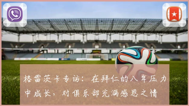 格雷茨卡专访：在拜仁的八年压力中成长，对俱乐部充满感恩之情
