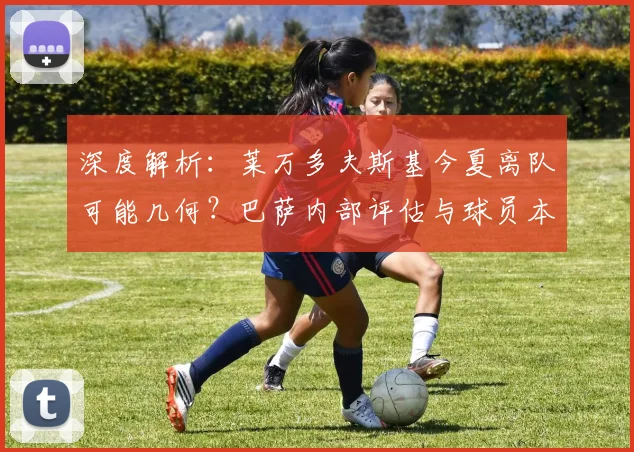 深度解析：莱万多夫斯基今夏离队可能几何？巴萨内部评估与球员本人意愿全梳理