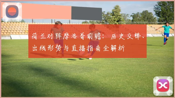 荷兰对阵摩洛哥前瞻：历史交锋、出线形势与直播指南全解析