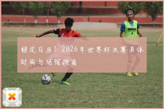锁定日历!2026年世界杯决赛具体时间与场馆指南
