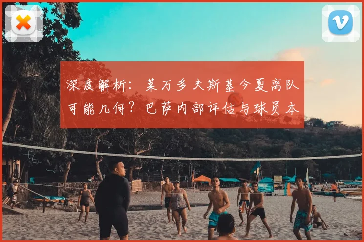 深度解析:莱万多夫斯基今夏离队可能几何?巴萨内部评估与球员本人意愿全梳理