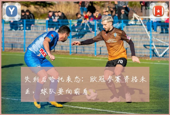失利后哈托表态：欧冠参赛资格未丢，球队要向前看